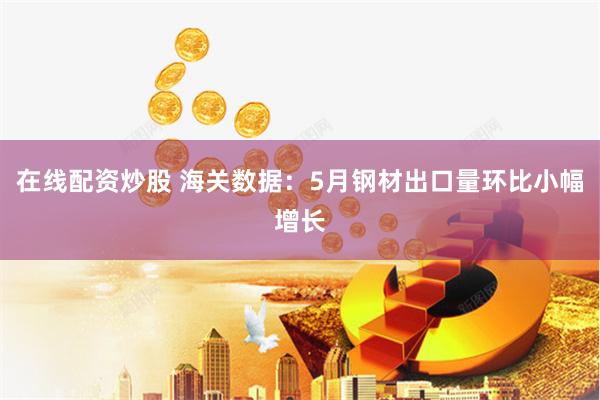 在線配資炒股 海關數(shù)據(jù)：5月鋼材出口量環(huán)比小幅增長